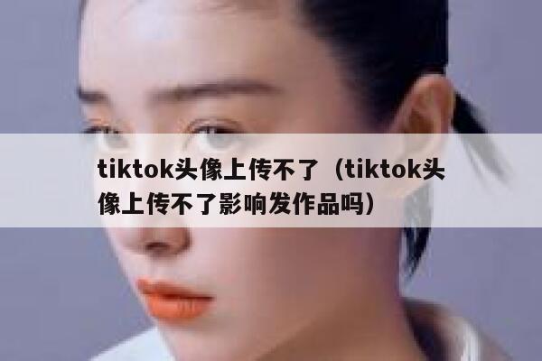 tiktok头像上传不了（tiktok头像上传不了影响发作品吗） 第1张