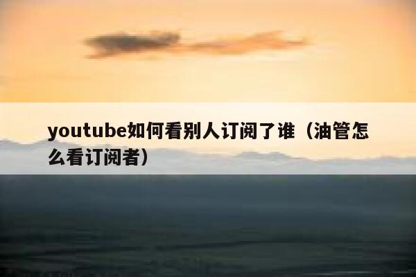 youtube如何看别人订阅了谁（油管怎么看订阅者） 第1张