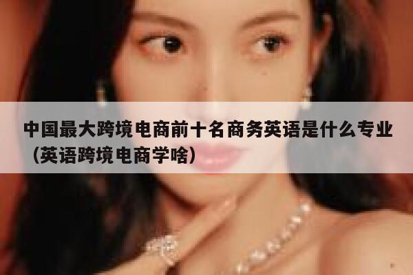 中国最大跨境电商前十名商务英语是什么专业（英语跨境电商学啥） 第1张