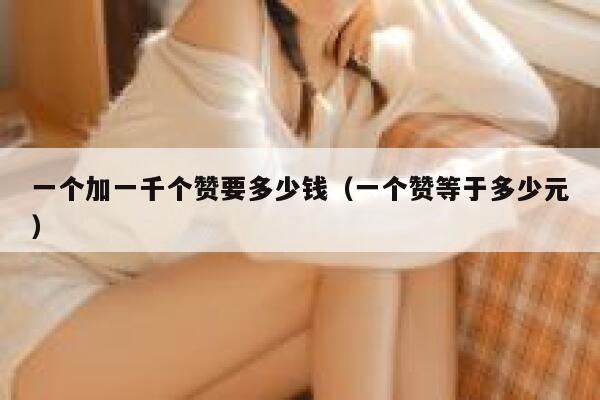 一个加一千个赞要多少钱(一个赞等于多少元) 第1张 一个加一千个赞要多少钱(一个赞等于多少元) 第1张