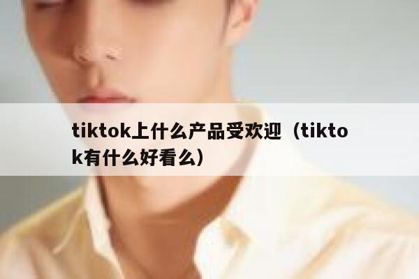 tiktok上什么产品受欢迎（tiktok有什么好看么） 第1张