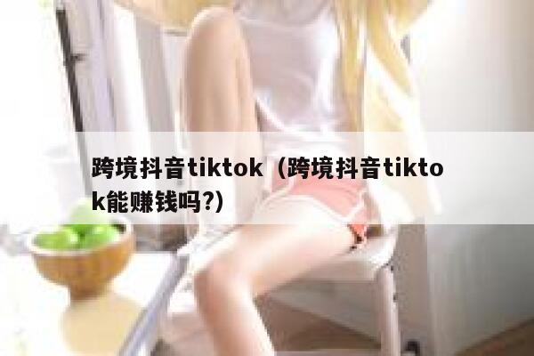 跨境抖音tiktok（跨境抖音tiktok能赚钱吗?） 第1张