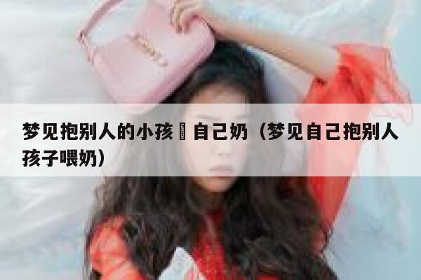 梦见抱别人的小孩暍自己奶（梦见自己抱别人孩子喂奶） 第1张