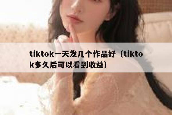 tiktok一天发几个作品好（tiktok多久后可以看到收益） 第1张