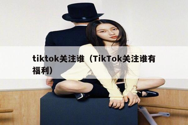 tiktok关注谁（TikTok关注谁有福利） 第1张