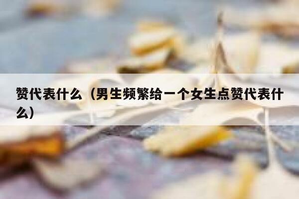 赞代表什么（男生频繁给一个女生点赞代表什么） 第1张