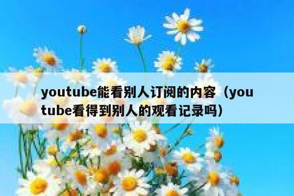 youtube能看别人订阅的内容（youtube看得到别人的观看记录吗） 第1张