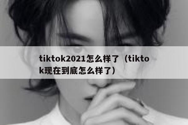 tiktok2021怎么样了（tiktok现在到底怎么样了） 第1张