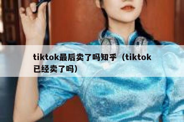 tiktok最后卖了吗知乎（tiktok已经卖了吗） 第1张