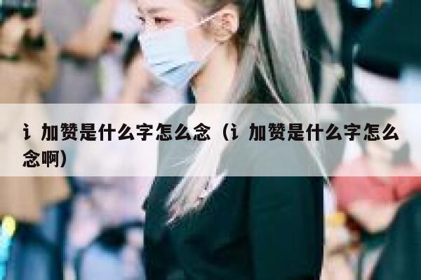 讠加赞是什么字怎么念（讠加赞是什么字怎么念啊） 第1张