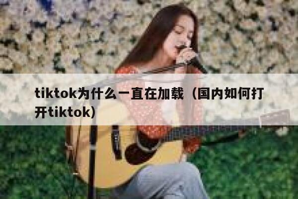 tiktok为什么一直在加载（国内如何打开tiktok） 第1张