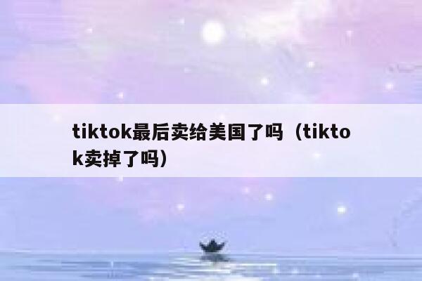 tiktok最后卖给美国了吗（tiktok卖掉了吗） 第1张
