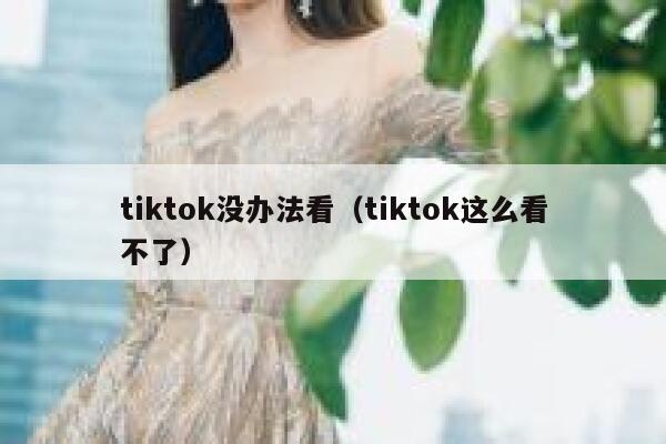 tiktok没办法看（tiktok这么看不了） 第1张