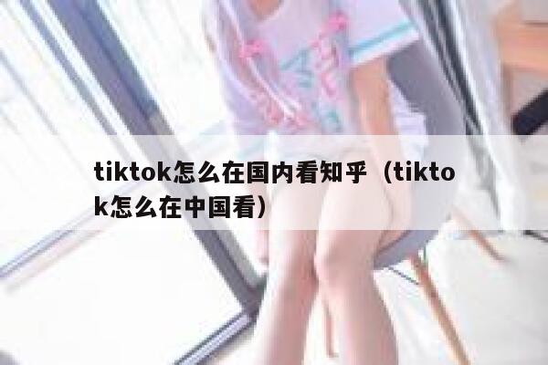 tiktok怎么在国内看知乎（tiktok怎么在中国看） 第1张