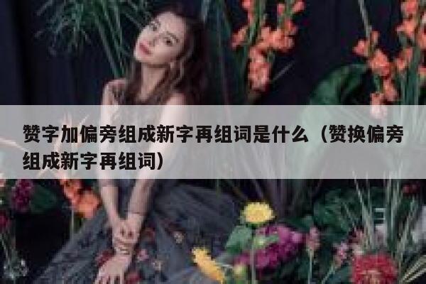 赞字加偏旁组成新字再组词是什么（赞换偏旁组成新字再组词） 第1张