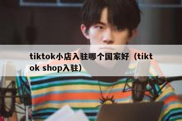 tiktok小店入驻哪个国家好（tiktok shop入驻） 第1张