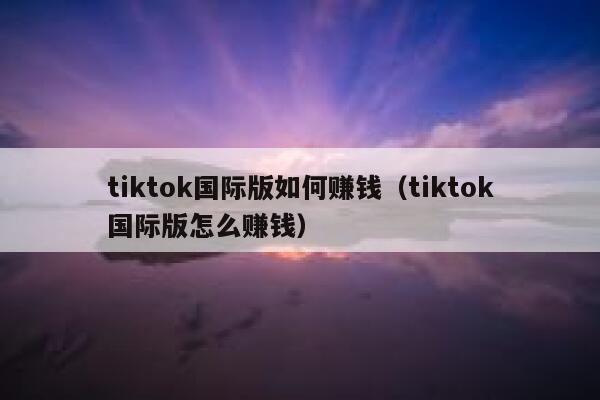tiktok国际版如何赚钱（tiktok国际版怎么赚钱） 第1张