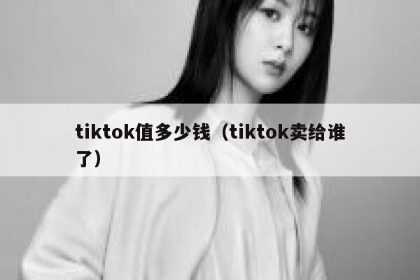 tiktok值多少钱（tiktok卖给谁了） 第1张