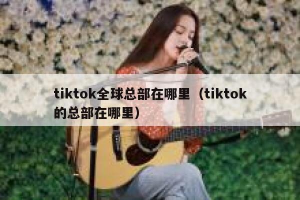 tiktok全球总部在哪里（tiktok的总部在哪里） 第1张