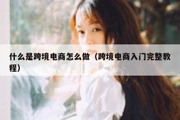 什么是跨境电商怎么做（跨境电商入门完整教程） 第1张