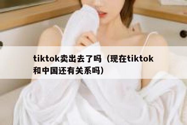 tiktok卖出去了吗（现在tiktok和中国还有关系吗） 第1张