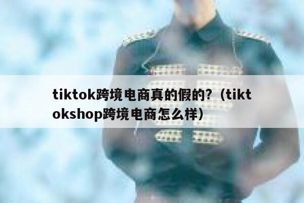tiktok跨境电商真的假的?（tiktokshop跨境电商怎么样） 第1张