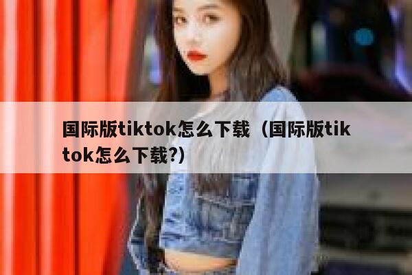 国际版tiktok怎么下载（国际版tiktok怎么下载?） 第1张
