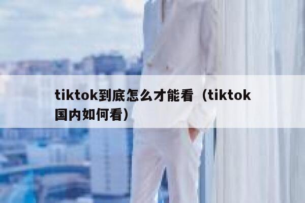 tiktok到底怎么才能看（tiktok国内如何看） 第1张
