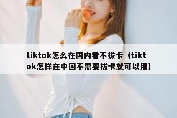 tiktok怎么在国内看不拔卡（tiktok怎样在中国不需要拔卡就可以用） 第1张