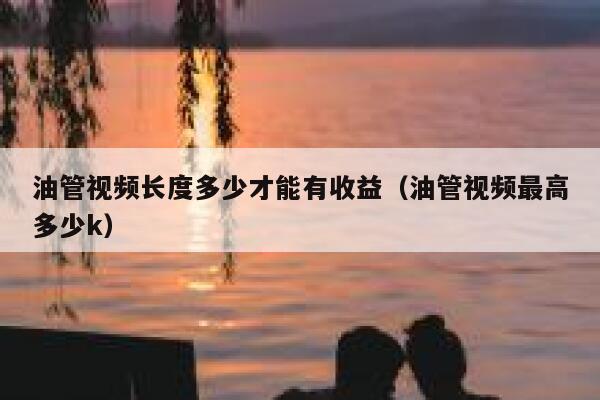 油管视频长度多少才能有收益（油管视频最高多少k） 第1张
