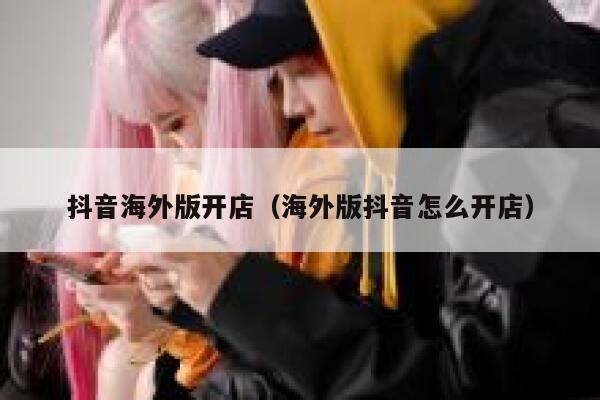 抖音海外版开店（海外版抖音怎么开店） 第1张