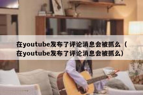 在youtube发布了评论消息会被抓么（在youtube发布了评论消息会被抓么） 第1张