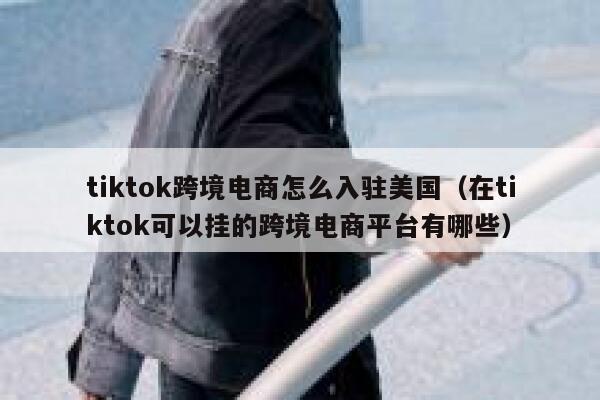 tiktok跨境电商怎么入驻美国（在tiktok可以挂的跨境电商平台有哪些） 第1张