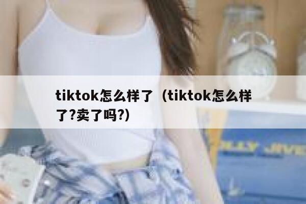 tiktok怎么样了（tiktok怎么样了?卖了吗?） 第1张
