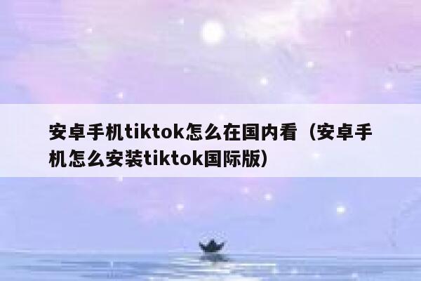 安卓手机tiktok怎么在国内看（安卓手机怎么安装tiktok国际版） 第1张