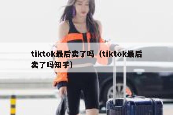 tiktok最后卖了吗（tiktok最后卖了吗知乎） 第1张