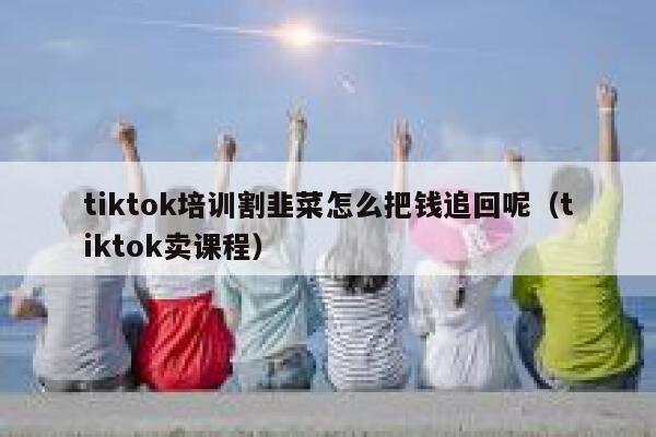 tiktok培训割韭菜怎么把钱追回呢（tiktok卖课程） 第1张
