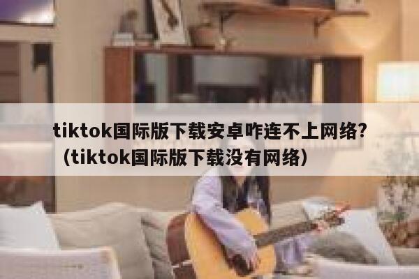 tiktok国际版下载安卓咋连不上网络?（tiktok国际版下载没有网络） 第1张
