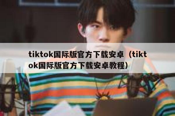 tiktok国际版官方下载安卓（tiktok国际版官方下载安卓教程） 第1张