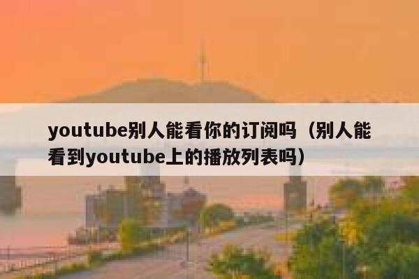 youtube别人能看你的订阅吗（别人能看到youtube上的播放列表吗） 第1张