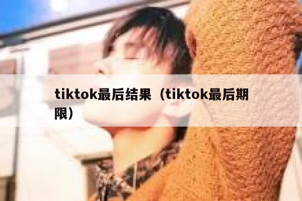 tiktok最后结果（tiktok最后期限） 第1张
