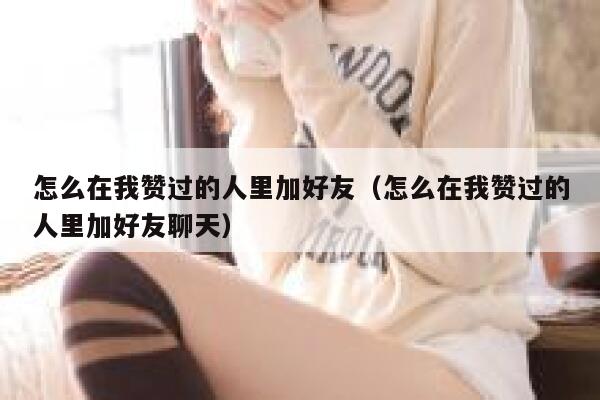 怎么在我赞过的人里加好友（怎么在我赞过的人里加好友聊天） 第1张