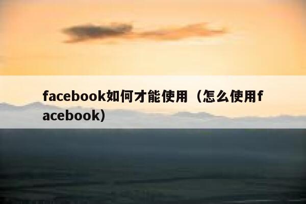 facebook如何才能使用（怎么使用facebook） 第1张