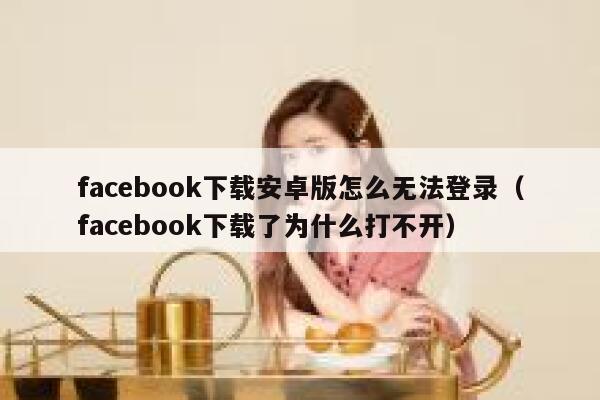facebook下载安卓版怎么无法登录（facebook下载了为什么打不开） 第1张