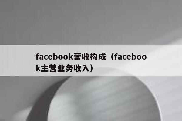facebook营收构成（facebook主营业务收入） 第1张