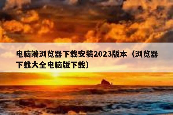 电脑端浏览器下载安装2023版本（浏览器下载大全电脑版下载） 第1张