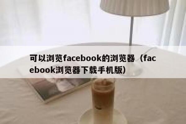 可以浏览facebook的浏览器（facebook浏览器下载手机版） 第1张