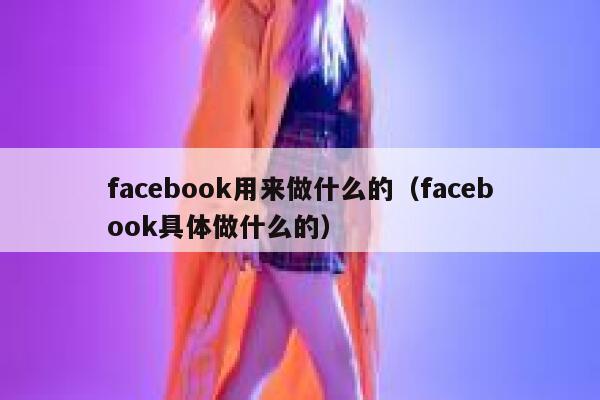 facebook用来做什么的（facebook具体做什么的） 第1张
