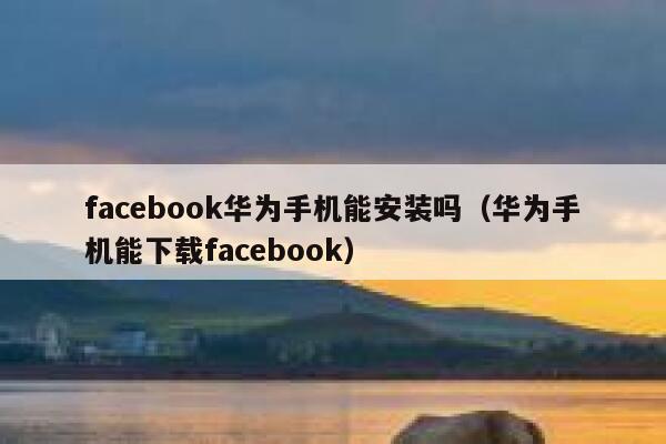 facebook华为手机能安装吗（华为手机能下载facebook） 第1张