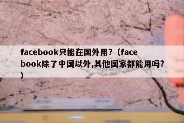 facebook只能在国外用?（facebook除了中国以外,其他国家都能用吗?） 第1张